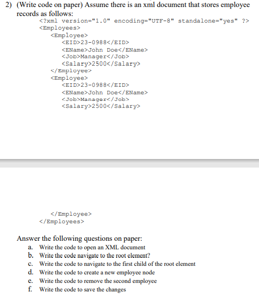 2) (Write code on paper) Assume there is an xml document that stores employee
records as follows:
<?xml version="1.0" encoding="UTF-8" standalone="yes" ?>
<Employees>
<Employee>
KEID>23-0988</EID>
<EName>John Doe</EName>
<Job>Manager</Job>
<Salary>2500</Salary>
</ Employee>
<Employee>
<EID>23-0988</EID>
<EName>John Doe</EName>
<Job>Manager</Job>
<Salary>2500</Salary>
</Employee>
</Employees>
Answer the following questions on paper:
a. Write the code to open an XML document
b. Write the code navigate to the root element?
c. Write the code to navigate to the first child of the root element
d. Write the code to create a new employee node
e. Write the code to remove the second employee
f. Write the code to save the changes
