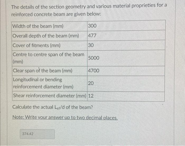 The details of the section geometry and various material proprieties for a
reinforced concrete beam are given below:
Width of the beam (mm)
Overall depth of the beam (mm)
Cover of fitments (mm)
Centre to centre span of the beam
(mm)
Clear span of the beam (mm)
300
477
30
5000
374.42
4700
Longitudinal or bending
reinforcement diameter (mm)
Shear reinforcement diameter (mm) 12
20
Calculate the actual Lef/d of the beam?
Note: Write your answer up to two decimal places.