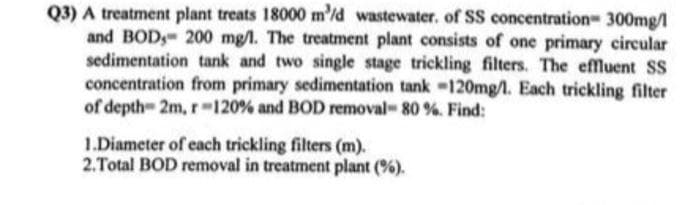 Q3) A treatment plant treats 18000 m³/d wastewater. of SS concentration 300mg/l
and BOD, 200 mg/l. The treatment plant consists of one primary circular
sedimentation tank and two single stage trickling filters. The effluent SS
concentration from primary sedimentation tank -120mg/l. Each trickling filter
of depth 2m, r-120% and BOD removal - 80 %. Find:
1.Diameter of each trickling filters (m).
2.Total BOD removal in treatment plant (%).