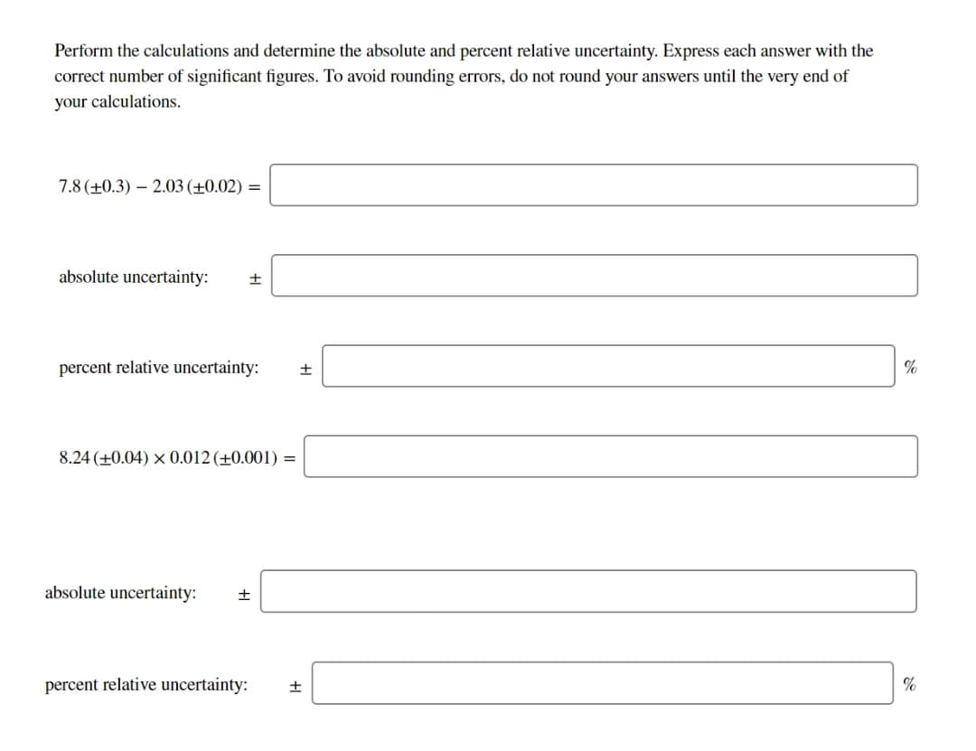 Perform the calculations and determine the absolute and percent relative uncertainty. Express each answer with the
correct number of significant figures. To avoid rounding errors, do not round your answers until the very end of
your calculations.
7.8 (+0.3) – 2.03 (±0.02) =
absolute uncertainty:
percent relative uncertainty:
8.24 (+0.04) × 0.012 (±0.001) =
absolute uncertainty:
percent relative uncertainty:
%
