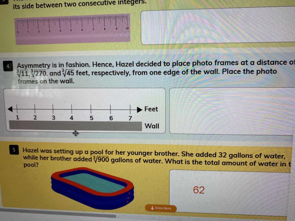 its side between two consecutive integers.
10
4 Asymmetry is in fashion. Hence, Hazel decided to place photo frames at a distance of
11, 270, and 45 feet, respectively, from one edge of the wall. Place the photo
frames on the wall.
Feet
4.
7
Wall
Hazel was setting up a pool for her younger brother. She added 32 gallons of water,
while her brother added900 gallons of water. What is the total amount of water in t
pool?
62
I Solve More
