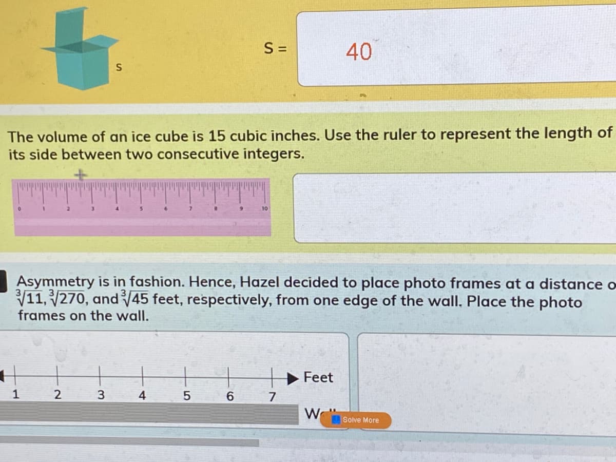 S =
40
S
The volume of an ice cube is 15 cubic inches. Use the ruler to represent the length of
its side between two consecutive integers.
Asymmetry is in fashion. Hence, Hazel decided to place photo frames at a distance o
V11, 270, and 45 feet, respectively, from one edge of the wall. Place the photo
frames on the wall.
Feet
1
2
4
6
7
W
Solve More
