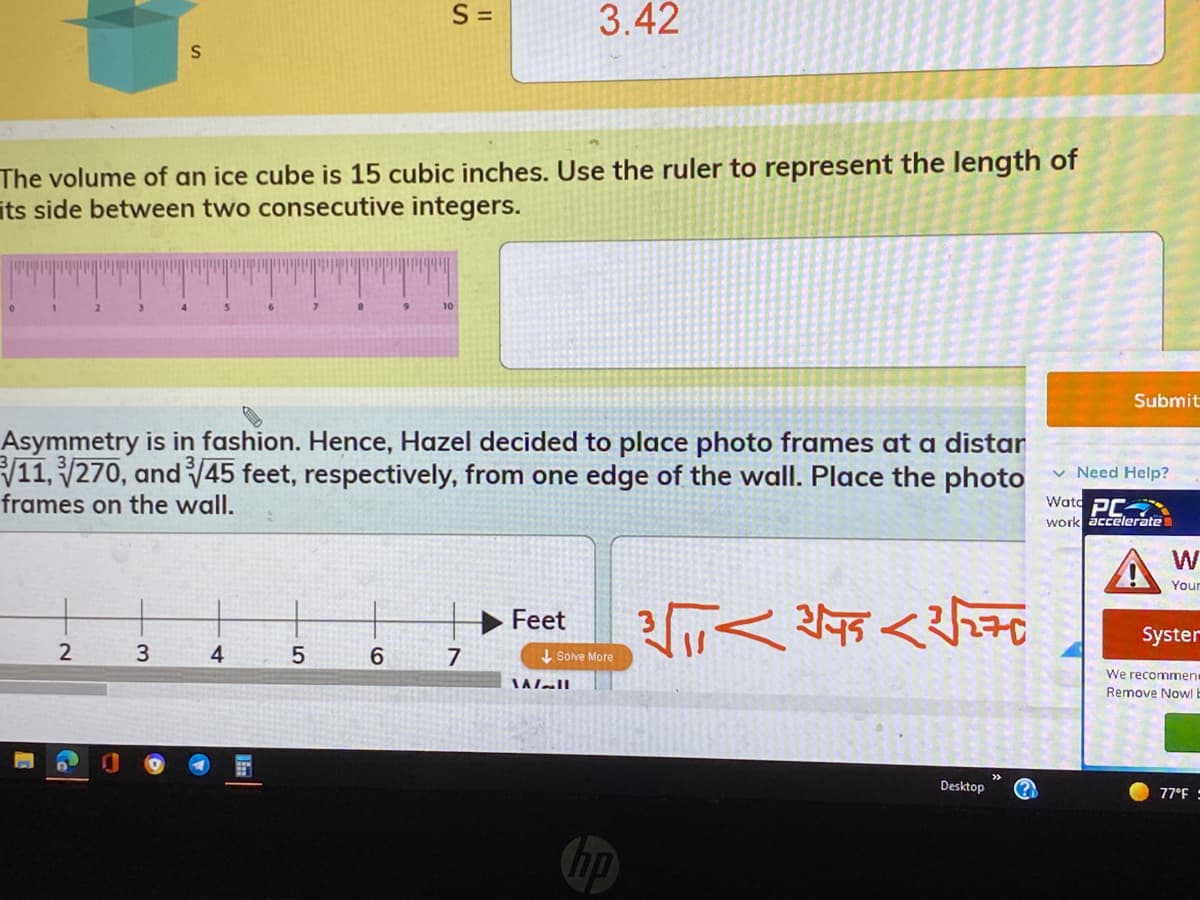 S =
3.42
The volume of an ice cube is 15 cubic inches. Use the ruler to represent the length of
its side between two consecutive integers.
10
Submit
Asymmetry is in fashion. Hence, Hazel decided to place photo frames at a distar
V11, 270, and 45 feet, respectively, from one edge of the wall. Place the photo
frames on the wall.
v Need Help?
Watc PC
work accelerate
W
Your
Feet
Syster
4
7
I Sove More
We recommene
Remove Nowl E
Desktop
77°F :
hp
