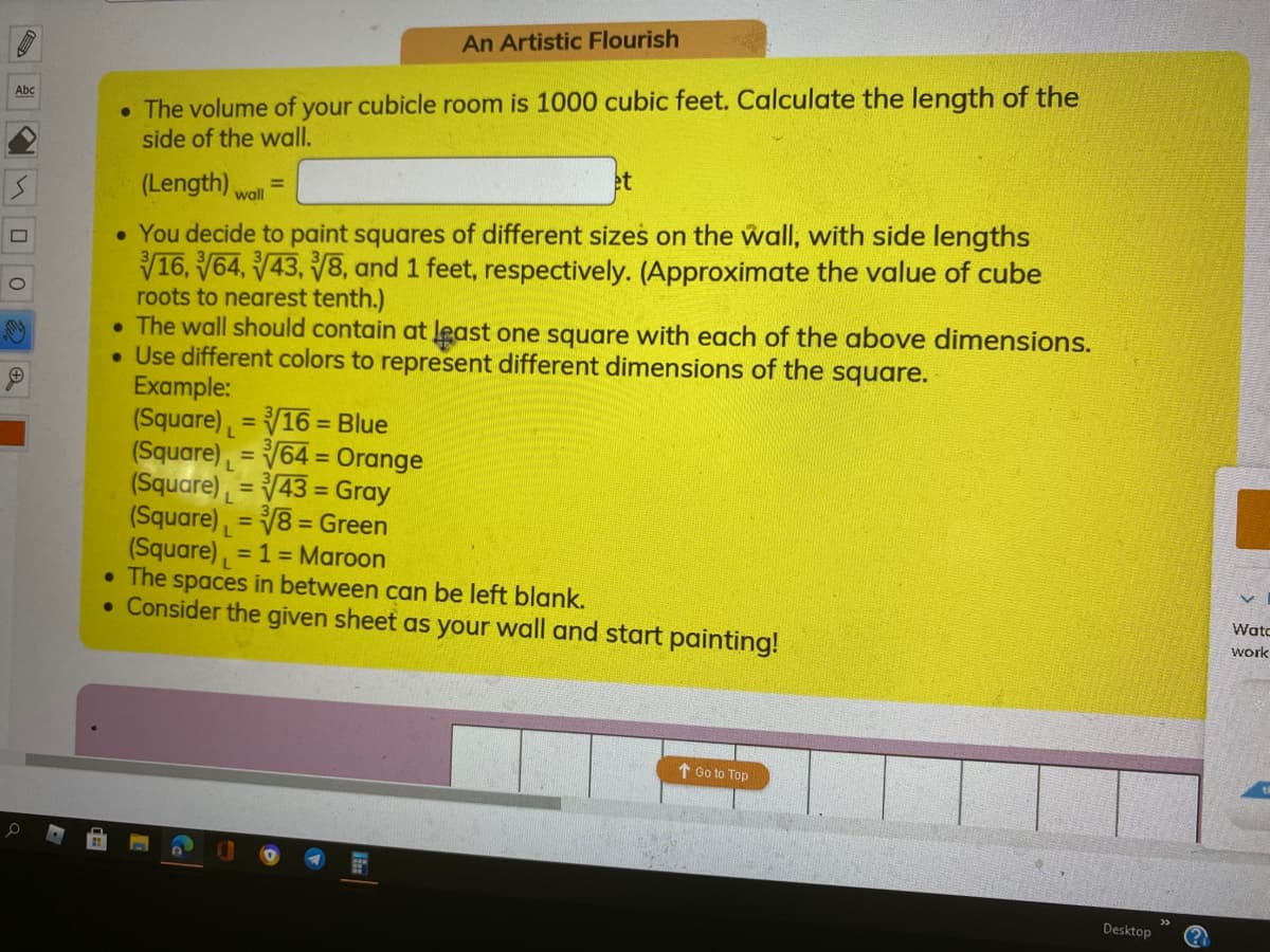 An Artistic Flourish
• The volume of your cubicle room is 1000 cubic feet. Calculate the length of the
side of the wall.
Abc
(Length) wall
et
%3D
• You decide to paint squares of different sizes on the wall, with side lengths
V16, 64, 43, 8, and 1 feet, respectively. (Approximate the value of cube
roots to nearest tenth.)
• The wall should contain at least one square with each of the above dimensions.
• Use different colors to represent different dimensions of the square.
Example:
(Square) = 16 = Blue
(Square) = 64 = Orange
(Square)= V43 = Gray
(Square), = 8 = Green
(Square), = 1 = Maroon
• The spaces in between can be left blank.
• Consider the given sheet as your wall and start painting!
%3D
%3D
%3D
%3D
Watc
work
1 Go to Top
Desktop
