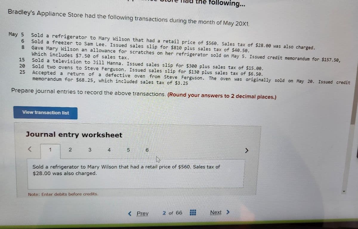 Bradley's Appliance Store had the following transactions during the month of May 20X1.
May 5
6
8
15
20
25
Sold a refrigerator to Mary Wilson that had a retail price of $560. Sales tax of $28.00 was also charged.
Sold a freezer to Sam Lee. Issued sales slip for $810 plus sales tax of $40.50.
Gave Mary Wilson an allowance for scratches on her refrigerator sold on May 5. Issued credit memorandum for $157.50,
Which includes $7.50 of sales tax.
Sold a television to Jill Hanna. Issued sales slip for $300 plus sales tax of $15.00.
Sold two ovens to Steve Ferguson. Issued sales slip for $130 plus sales tax of $6.50.
Accepted a return of a defective oven from Steve Ferguson. The oven was originally sold on May 20. Issued credit
memorandum for $68.25, which included sales tax of $3.25
Prepare journal entries to record the above transactions. (Round your answers to 2 decimal places.)
View transaction list
Journal entry worksheet
<
1
2
3
4
Note: Enter debits before credits.
the following...
5
6
4
Sold a refrigerator to Mary Wilson that had a retail price of $560. Sales tax of
$28.00 was also charged.
< Prev
2 of 66 www
Next