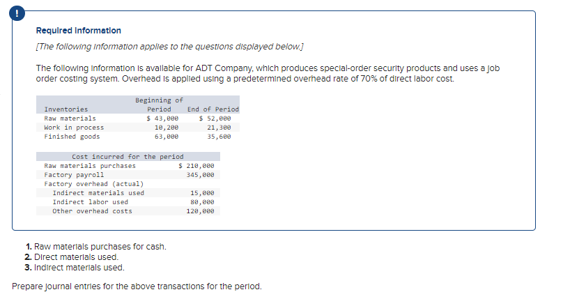 Required Information
[The following information applies to the questions displayed below.]
The following Information is available for ADT Company, which produces special-order security products and uses a job
order costing system. Overhead is applied using a predetermined overhead rate of 70% of direct labor cost.
Inventories
Raw materials
Work in process
Finished goods
Beginning of
Period
Cost incurred for the period
Raw materials purchases.
Factory payroll
Factory overhead (actual)
$ 43,000
10, 200
63,000
Indirect materials used
Indirect labor used
Other overhead costs
End of Period
$ 52,000
21,300
35,600
$ 210,000
345,000
15,000
80,000
120,000
1. Raw materials purchases for cash.
2. Direct materials used.
3. Indirect materials used.
Prepare Journal entries for the above transactions for the period.