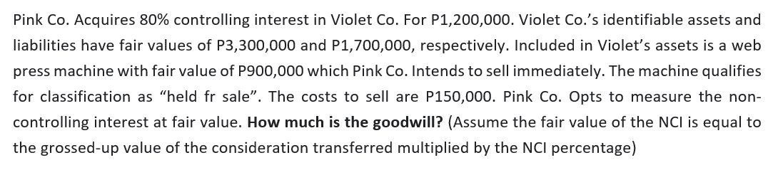 Pink Co. Acquires 80% controlling interest in Violet Co. For P1,200,000. Violet Co.'s identifiable assets and
liabilities have fair values of P3,300,000 and P1,700,000, respectively. Included in Violet's assets is a web
press machine with fair value of P900,000 which Pink Co. Intends to sell immediately. The machine qualifies
for classification as "held fr sale". The costs to sell are P150,000. Pink Co. Opts to measure the non-
controlling interest at fair value. How much is the goodwill? (Assume the fair value of the NCI is equal to
the grossed-up value of the consideration transferred multiplied by the NCI percentage)
