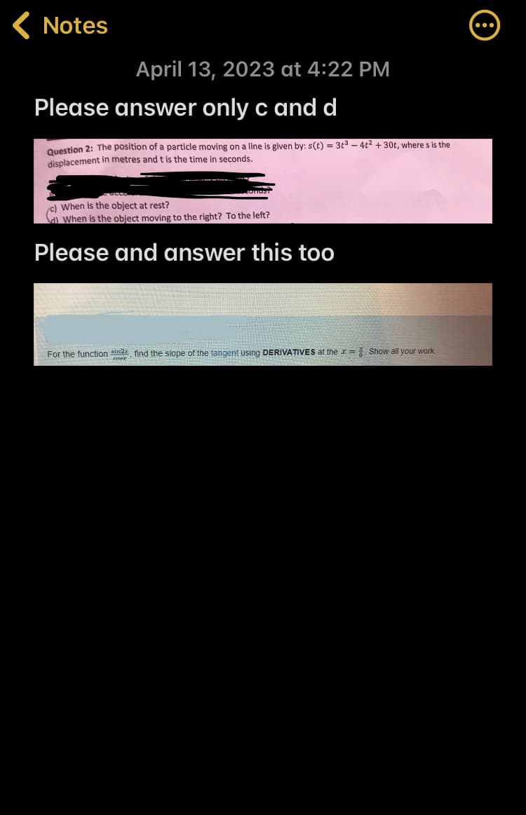 < Notes
April 13, 2023 at 4:22 PM
Please answer only c and d
Question 2: The position of a particle moving on a line is given by: s(t) = 3t³ - 4t² + 30t, where s is the
displacement in metres and t is the time in seconds.
COTTOS
c) When is the object at rest?
d) When is the object moving to the right? To the left?
Please and answer this too
For the function in, find the slope of the tangent using DERIVATIVES at the = Show all your work.
COST