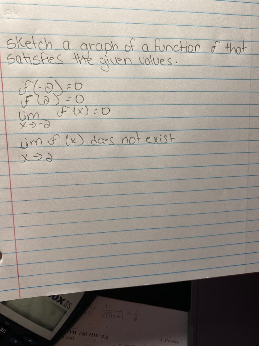 Sk
sketch a araph of a function f that
values
satisfies the
given
Um if ex) =0
メう-3
if lo) =0
im f ex) dces not exist
メう、
OXIS
J. Previte
TH 140 HW 2.2
odd
DEL
