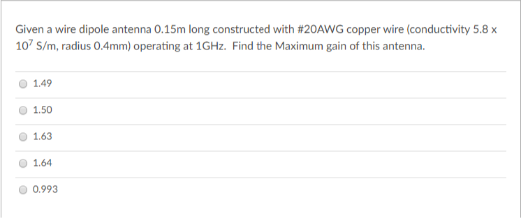 Given a wire dipole antenna 0.15m long constructed with #2OAWG copper wire (conductivity 5.8 x
10' S/m, radius 0.4mm) operating at 1GHZ. Find the Maximum gain of this antenna.
