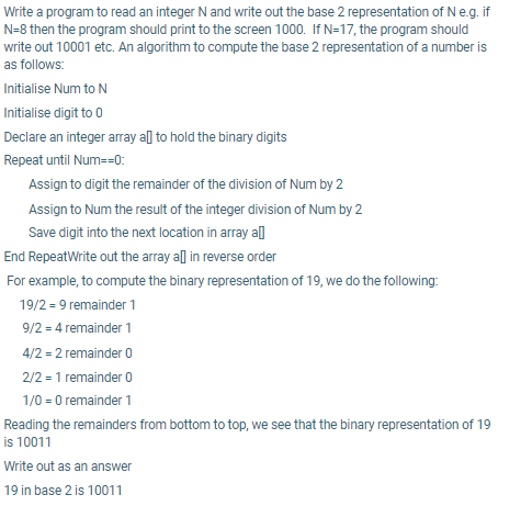 Write a program to read an integer N and write out the base 2 representation of Ne.g. if
N=8 then the program should print to the screen 1000. If N=17, the program should
write out 10001 etc. An algorithm to compute the base 2 representation of a number is
as follows:
Initialise Num to N
Initialise digit to 0
Declare an integer array all to hold the binary digits
Repeat until Num=-0:
Assign to digit the remainder of the division of Num by 2
Assign to Num the result of the integer division of Num by 2
Save digit into the next location in array al]
End RepeatWrite out the array all in reverse order
For example, to compute the binary representation of 19, we do the following:
19/2 = 9 remainder 1
9/2 = 4 remainder 1
4/2 = 2 remainder 0
2/2 = 1 remainder 0
1/0 = 0 remainder 1
Reading the remainders from bottom to top, we see that the binary representation of 19
is 10011
Write out as an answer
19 in base 2 is 10011
