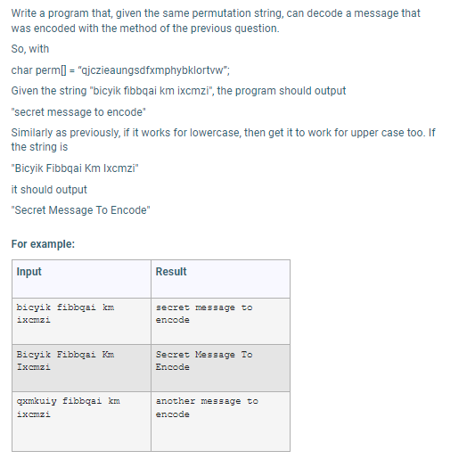 Write a program that, given the same permutation string, can decode a message that
was encoded with the method of the previous question.
So, with
char perm] = "ajczieaungsdfxmphybklortvw";
Given the string "bicyik fibbqai km ixcmzi", the program should output
"secret message to encode"
Similarly as previously, if it works for lowercase, then get it to work for upper case too. If
the string is
"Bicyik Fibbqai Km Ixcmzi"
it should output
"Secret Message To Encode"
For example:
Input
Result
bicyik fibbqai km
ixcmzi
secret message to
encode
Bicyik Fibbqai Km
Ixcmzi
Secret Message To
Encode
gxmkuiy fibbqai km
another message to
ixcmzi
encode
