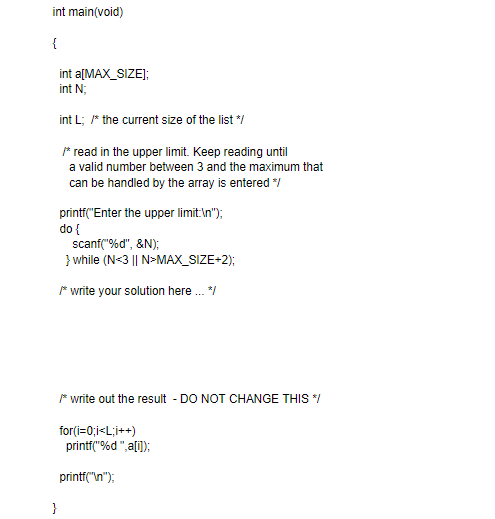 int main(void)
{
int a[MAX_SIZE);
int N;
int L; * the current size of the list */
* read in the upper limit. Keep reading until
a valid number between 3 and the maximum that
can be handled by the array is entered /
printf("Enter the upper limit:\n");
do {
scanf("%d", &N);
} while (N<3 || N>MAX_SIZE+2);
* write your solution here . /
* write out the result - DO NOT CHANGE THIS /
for(i=0;i<L;i++)
printf("%d ",a[i]);
printf("\n");
}
