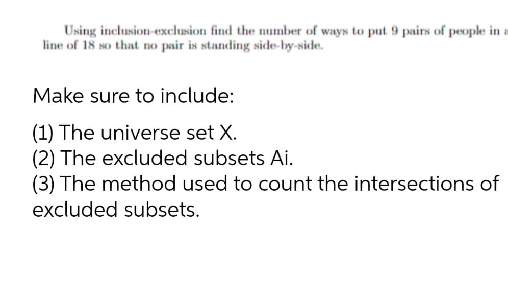 Using inclusion-exclusion find the number of ways to put 9 pairs of people in a
line of 18 so that no pair is standing side-by-side.
Make sure to include:
(1) The universe set X.
(2) The excluded subsets Ai.
(3) The method used to count the intersections of
excluded subsets.
