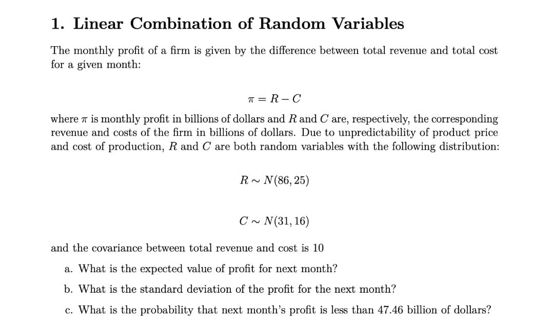 1. Linear Combination of Random Variables
The monthly profit of a firm is given by the difference between total revenue and total cost
for a given month:
T = R – C
where r is monthly profit in billions of dollars and R and C are, respectively, the corresponding
revenue and costs of the firm in billions of dollars. Due to unpredictability of product price
and cost of production, R and C are both random variables with the following distribution:
N(86, 25)
C ~ N(31, 16)
and the covariance between total revenue and cost is 10
a. What is the expected value of profit for next month?
b. What is the standard deviation of the profit for the next month?
c. What is the probability that next month's profit is less than 47.46 billion of dollars?
