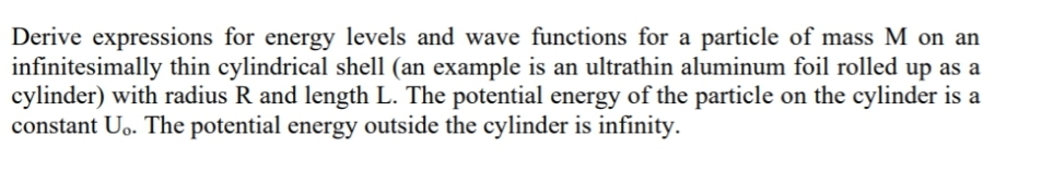 Derive expressions for energy levels and wave functions for a particle of mass M on an
infinitesimally thin cylindrical shell (an example is an ultrathin aluminum foil rolled up as a
cylinder) with radius R and length L. The potential energy of the particle on the cylinder is a
constant Uo. The potential energy outside the cylinder is infinity.
