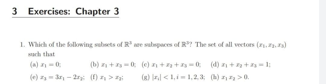 3 Exercises: Chapter 3
1. Which of the following subsets of R are subspaces of R3? The set of all vectors (r1, 22, x3)
such that
(a) a1 = 0;
(b) x1 + x3 = 0; (c) 21+ r2 +13 = 0;
(d) x1 + x2 + x3 = 1;
(e) r3 = 321 – 2x2; (f) x1 > x2;
(g) |x;| < 1, i = 1, 2, 3; (h) x1 x2 > 0.
