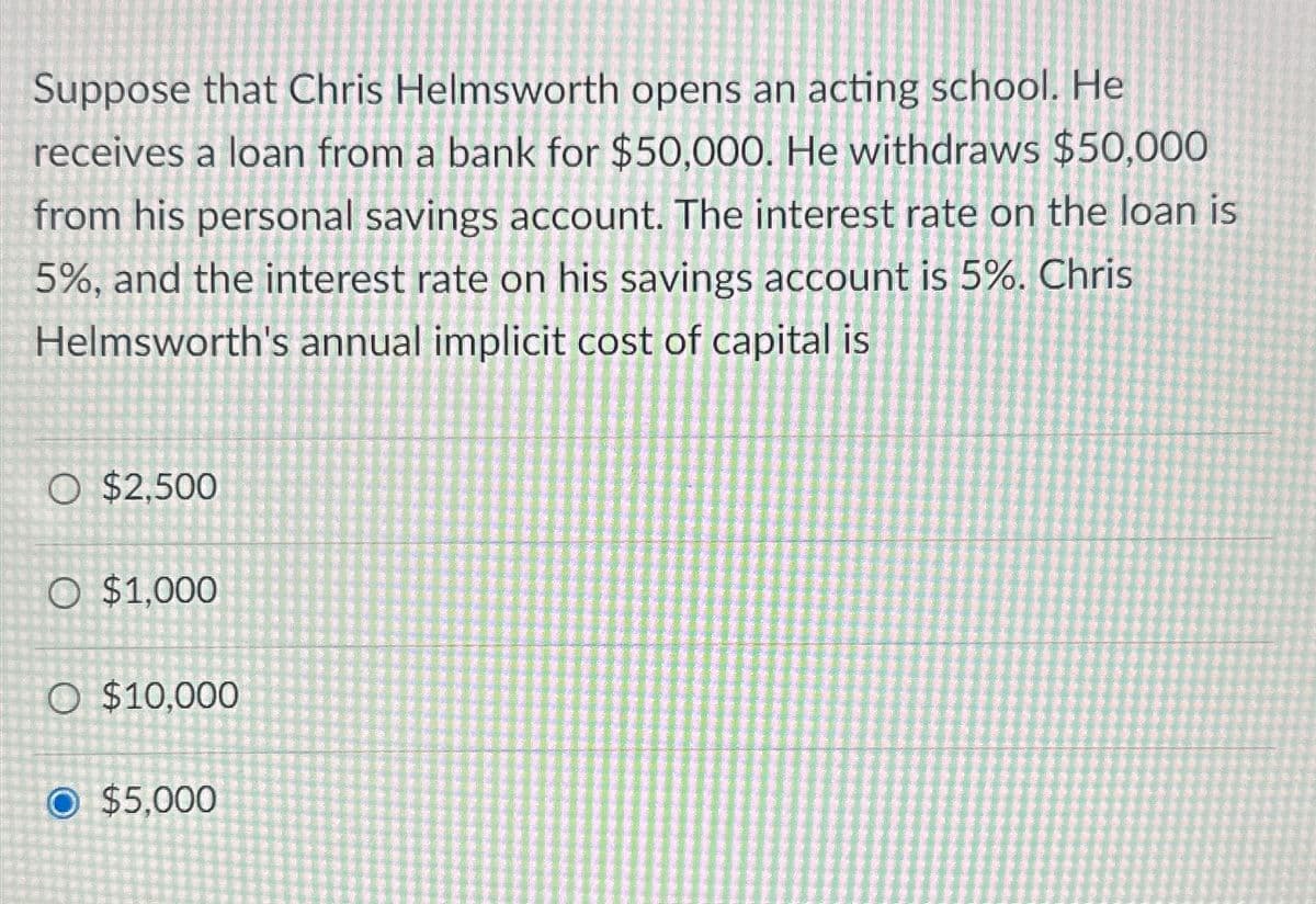 Suppose that Chris Helmsworth opens an acting school. He
receives a loan from a bank for $50,000. He withdraws $50,000
from his personal savings account. The interest rate on the loan is
5%, and the interest rate on his savings account is 5%. Chris
Helmsworth's annual implicit cost of capital is
O $2.500
O $1,000
O $10,000
O $5.000