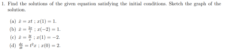 1. Find the solutions of the given equation satisfying the initial conditions. Sketch the graph of the
solution.
(а) й — xt ; z (1) — 1.
(b) i = ; x(-2) = 1.
(c) i = 3t ; x(1) = -2.
(d) = t²x ; x(0) = 2.
