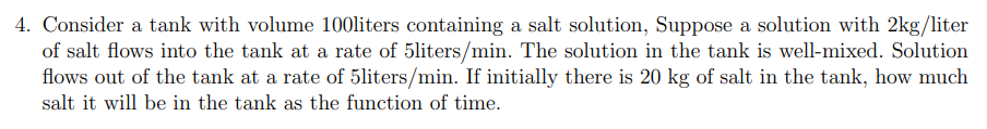 4. Consider a tank with volume 100liters containing a salt solution, Suppose a solution with 2kg/liter
of salt flows into the tank at a rate of 5liters/min. The solution in the tank is well-mixed. Solution
flows out of the tank at a rate of 5liters/min. If initially there is 20 kg of salt in the tank, how much
salt it will be in the tank as the function of time.
