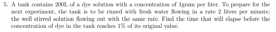 5. A tank contains 200L of a dye solution with a concentration of 1gram per liter. To prepare for the
next experiment, the tank is to be rinsed with fresh water flowing in a rate 2 liters per minute;
the well stirred solution flowing out with the same rate. Find the time that will elapse before the
concentration of dye in the tank reaches 1% of its original value.
