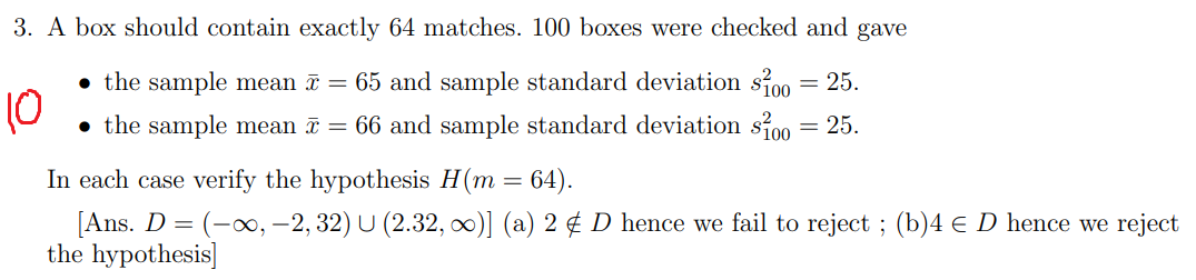 3. A box should contain exactly 64 matches. 100 boxes were checked and gave
• the sample mean ī = 65 and sample standard deviation si00 = 25.
10
• the sample mean ī = 66 and sample standard deviation si00 = 25.
In each case verify the hypothesis H(m = 64).
[Ans. D = (-, –2, 32) U (2.32, o)] (a) 2 ¢ D hence we fail to reject ; (b)4 € D hence we reject
the hypothesis]
