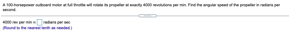 A 100-horsepower outboard motor at full throttle will rotate its propeller at exactly 4000 revolutions per min. Find the angular speed of the propeller in radians per
second.
4000 rev per min radians per sec
(Round to the nearest tenth as needed.)
