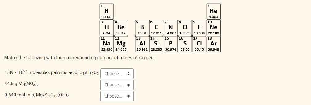 1
H
2
Не
1.008
4.003
6
19
10
Li
Ве
N
10.81 12.011 14.007 15.999 18.998 20.180
15
F
Ne
6.94
9.012
13
14
AI
Si
11
16
P
17
12
Na Mg
22.990 24.305
18
CI
Ar
35.45 39.948
26.982
28.085 30.974 32.06
Match the following with their corresponding number of moles of oxygen:
1.89 x 1024 molecules palmitic acid, C16H3202
Choose...
44.5 g Mg(NO3)2
Choose...
0.640 mol talc, Mg3Si4010(OH)2
Choose...
