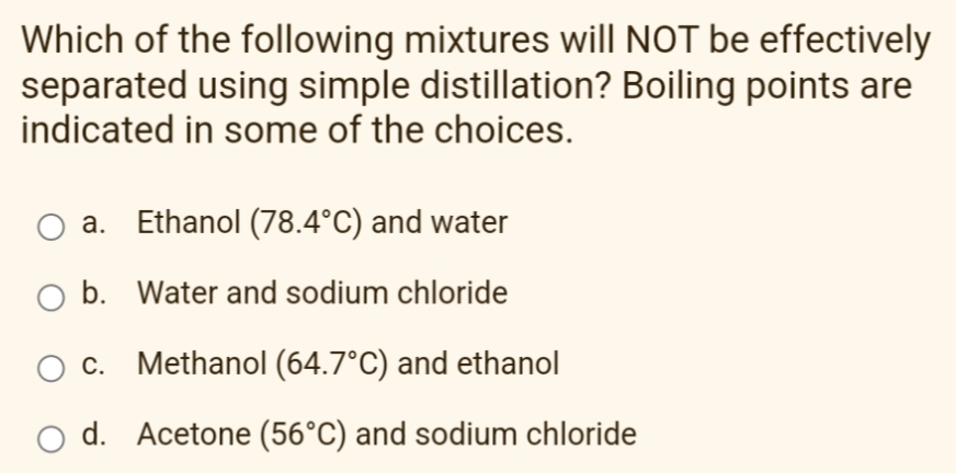 Which of the following mixtures will NOT be effectively
separated using simple distillation? Boiling points are
indicated in some of the choices.
a. Ethanol (78.4°C) and water
O b. Water and sodium chloride
c. Methanol (64.7°C) and ethanol
d. Acetone (56°C) and sodium chloride
