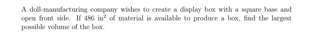 A doll-manufacturing company wishes to create a display box with a square base and
open front side. If 486 in? of material is available to produce a box, find the largest
possible volume of the box.
