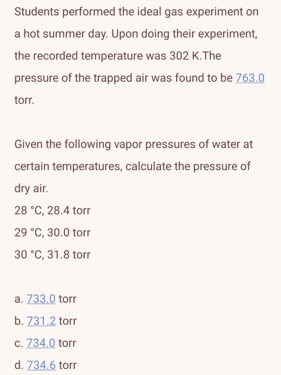 Students performed the ideal gas experiment on
a hot summer day. Upon doing their experiment,
the recorded temperature was 302 K.The
pressure of the trapped air was found to be 763.0
torr.
Given the following vapor pressures of water at
certain temperatures, calculate the pressure of
dry air.
28 °C, 28.4 torr
29 °C, 30.0 torr
30 °C, 31.8 torr
a. 733.0 torr
b. 731.2 torr
c. 734.0 torr
d. 734.6 torr
