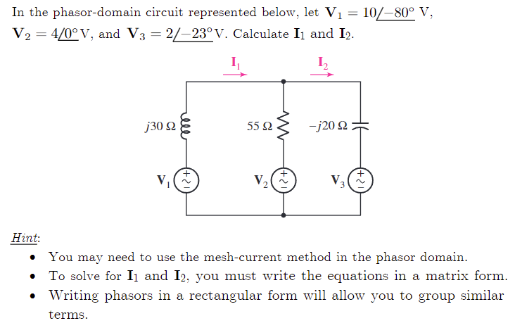 In the phasor-domain circuit represented below, let V₁ = 10/–80° V,
V₂ = 4/0°V, and V3 = 2/-23°V. Calculate I1 and I2.
I₂
j30 92
V₁
55 92
V₂
+21
-j20 92
V₂
+21
Hint:
• You may need to use the mesh-current method in the phasor domain.
To solve for I₁ and I2, you must write the equations in a matrix form.
Writing phasors in a rectangular form will allow you to group similar
terms.