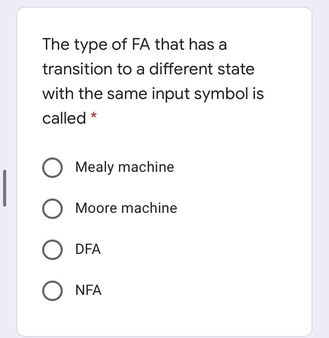 The type of FA that has a
transition to a different state
with the same input symbol is
called *
O Mealy machine
O Moore machine
O DFA
O NFA
