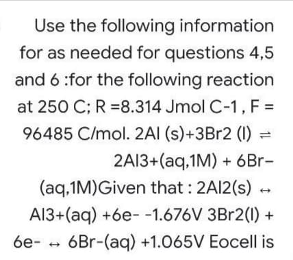 Use the following information
for as needed for questions 4,5
and 6 :for the following reaction
at 250 C; R =8.314 Jmol C-1, F =
96485 C/mol. 2AI (s)+3B12 (1) =
2A13+(aq.1M) + 6Br-
(aq.1M)Given that : 2AI2(s) -
A13+(aq) +6e- -1.676V 3Br2(1) +
6Br-(aq) +1.065V Eocell is
6e- +
