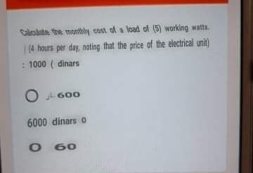 Calculate the monthly cost of a load of (5) working watts.
1(4 hours per day, noting that the price of the electrical unit)
: 1000 ( dinars
L 600
6000 dinars 0
O 60
