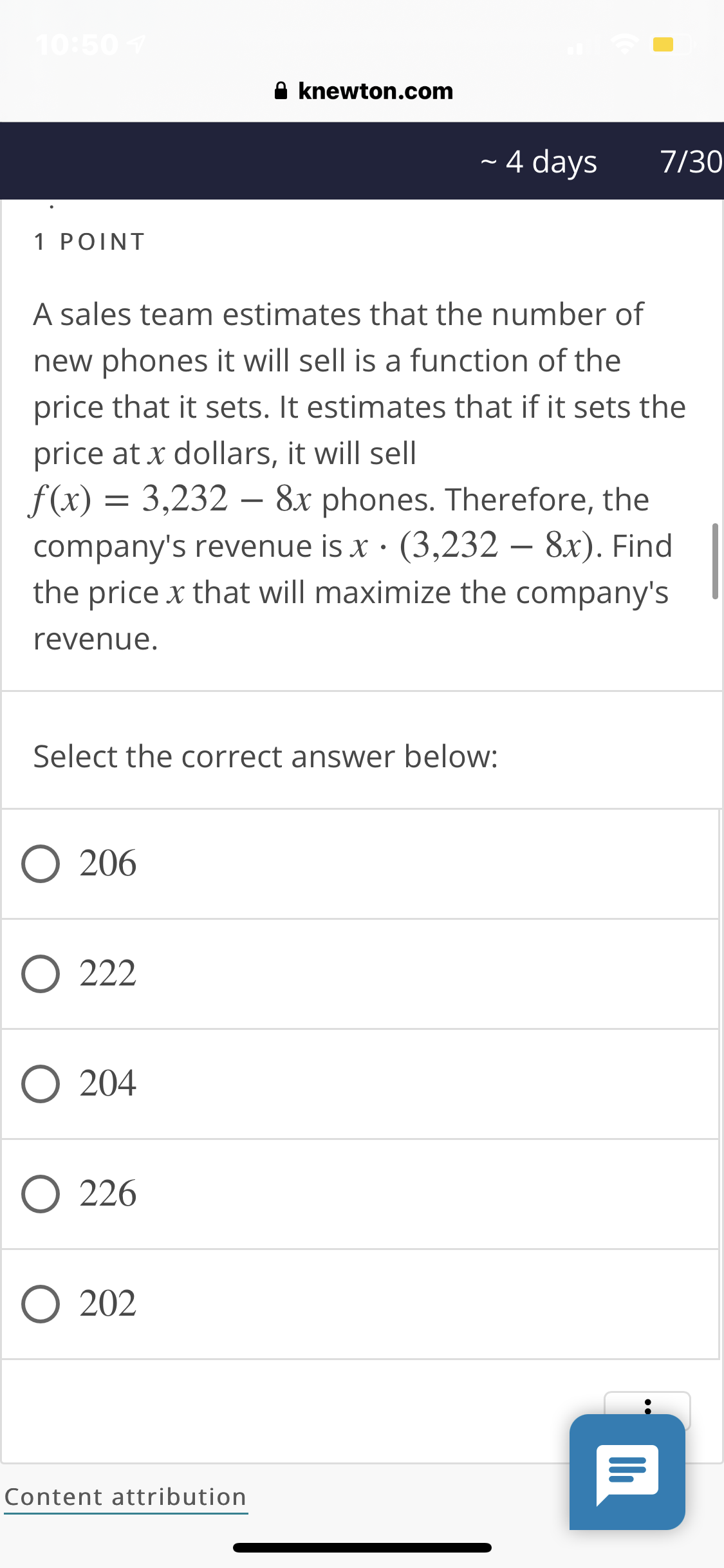 10:507
A knewton.com
4 days
7/30
1 POINT
A sales team estimates that the number of
new phones it will sell is a function of the
price that it sets. It estimates that if it sets the
price at x dollars, it will sell
f(x) = 3,232 – 8x phones. Therefore, the
company's revenue is x · (3,232 – 8x). Find
the price x that will maximize the company's
revenue.
Select the correct answer below:
O 206
O 222
O 204
O 226
O 202
Content attribution
