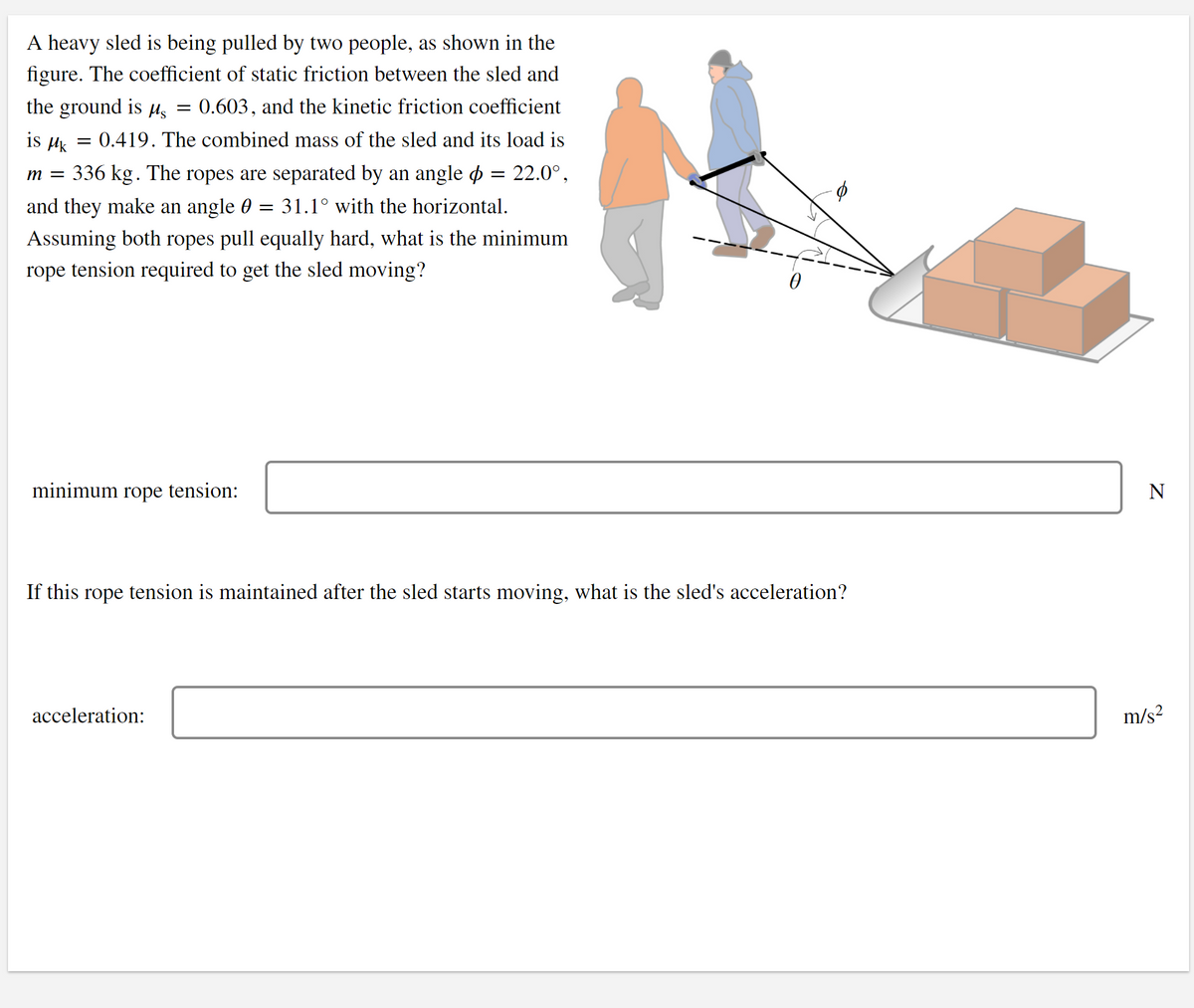 A heavy sled is being pulled by two people, as shown in the
figure. The coefficient of static friction between the sled and
the ground is µs
0.603, and the kinetic friction coefficient
is Hk
= 0.419. The combined mass of the sled and its load is
m = 336 kg. The ropes are separated by an angle o = 22.0°,
and they make an angle 0
31.1° with the horizontal.
%3D
Assuming both ropes pull equally hard, what is the minimum
rope tension required to get the sled moving?
minimum
rope
tension:
N
If this rope tension is maintained after the sled starts moving, what is the sled's acceleration?
acceleration:
m/s?
