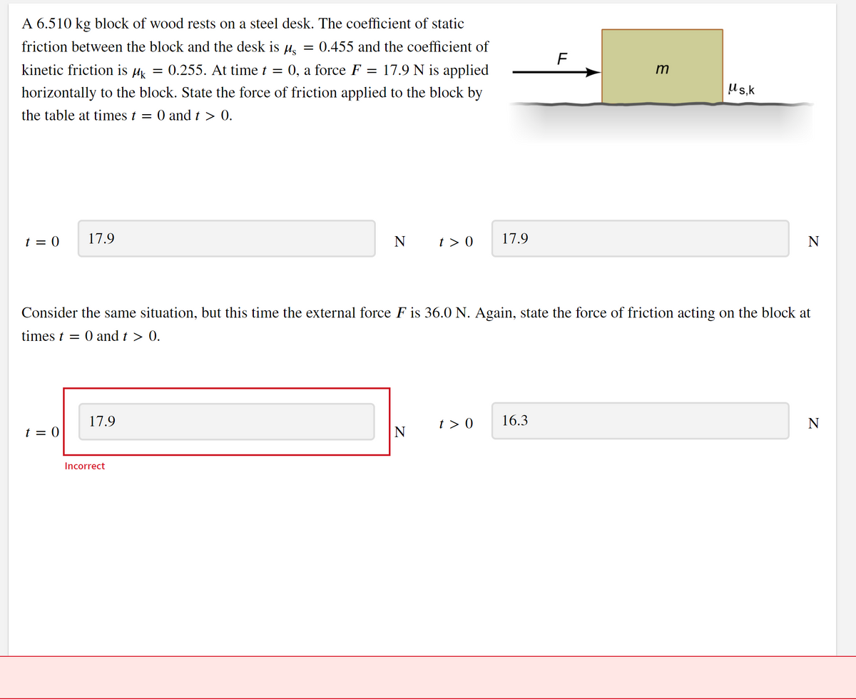 A 6.510 kg block of wood rests on a steel desk. The coefficient of static
friction between the block and the desk is µ. = 0.455 and the coefficient of
F
kinetic friction is µ = 0.255. At time t
0, a force F
17.9 N is applied
m
||
horizontally to the block. State the force of friction applied to the block by
Us,k
the table at times t = 0 and t > 0.
t = 0
17.9
N
t > 0
17.9
N
Consider the same situation, but this time the external force F is 36.0 N. Again, state the force of friction acting on the block at
times t =
O and t > 0.
17.9
t > 0
16.3
N
t = 0
N
Incorrect
