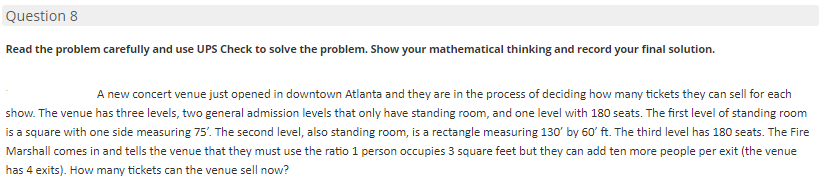 Question 8
Read the problem carefully and use UPS Check to solve the problem. Show your mathematical thinking and record your final solution.
A new concert venue just opened in downtown Atlanta and they are in the process of deciding how many tickets they can sell for each
show. The venue has three levels, two general admission levels that only have standing room, and one level with 180 seats. The first level of standing room
is a square with one side measuring 75'. The second level, also standing room, is a rectangle measuring 130' by 60' ft. The third level has 180 seats. The Fire
Marshall comes in and tells the venue that they must use the ratio 1 person occupies 3 square feet but they can add ten more people per exit (the venue
has 4 exits). How many tickets can the venue sell now?
