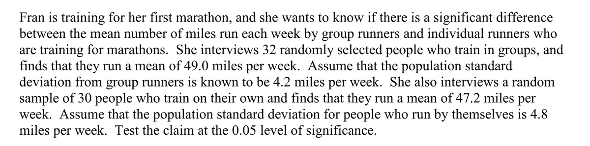 Fran is training for her first marathon, and she wants to know if there is a significant difference
between the mean number of miles run each week by group runners and individual runners who
are training for marathons. She interviews 32 randomly selected people who train in groups, and
finds that they run a mean of 49.0 miles per week. Assume that the population standard
deviation from group runners is known to be 4.2 miles per week. She also interviews a random
sample of 30 people who train on their own and finds that they run a mean of 47.2 miles per
week. Assume that the population standard deviation for people who run by themselves is 4.8
miles
per
week. Test the claim at the 0.05 level of significance.
