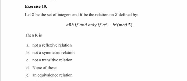 Exercise 10.
Let Z be the set of integers and R be the relation on Z defined by:
aRb if and only if a² = b²(mod 5).
Then R is
a. not a reflexive relation
b. not a symmetric relation
c. not a transitive relation
d. None of these
e. an equivalence relation
