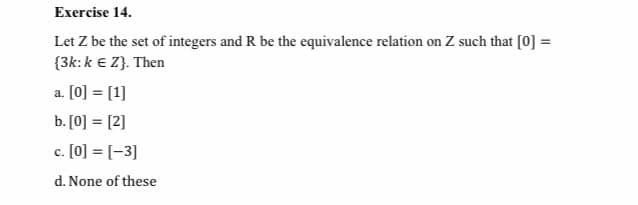 Exercise 14.
Let Z be the set of integers and R be the equivalence relation on Z such that [0] =
{3k:k e Z}. Then
a. [0] = [1]
b. [0] = [2]
c. [0] = [-3]
с.
d. None of these
