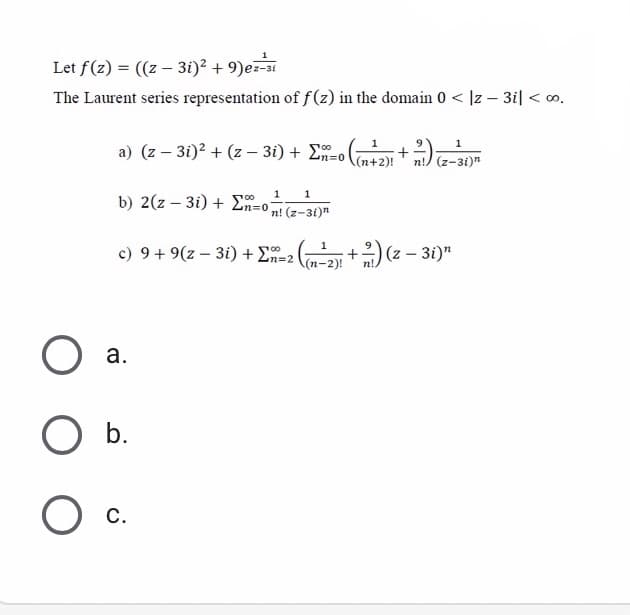 Let f(z) = ((z – 3i)² + 9)ez
The Laurent series representation of f(z) in the domain 0 < ]z – 3i| < o.
1
a) (z – 3i)2 + (z – 3i) + E-o
(n+2)!
n!) (z-3i)n
1
b) 2(z – 3i) + Ln=0n! (z-3i)"
1
00
c) 9+ 9(z – 3i) + E-2 +) (z –:
;+)(z - 31)"
100
(п-2)!
а.
O b.
О с.
