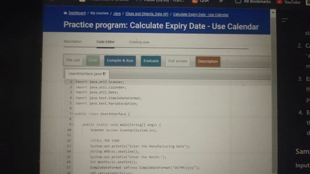 Dashboard/My courses / Java / Class and Objects, Date API / Calculate Expiry Date-Use Calendar
All Bookmarks
Practice program: Calculate Expiry Date - Use Calendar
Description
Code Editor
Grading view
File List
Save
Compile & Run
Evaluate
Full screen
Description
UserInterface.java
1 import java.util.Scanner;
2 import java.util.Calender;
3 import java.util.Date;
4 import java.text.SimpleDateFormat;
5 import java.text.ParseException;
6
7- public class User Interface {
8
9-
public static void main(String[] args) {
18
21
12
13
14
String mfD-sc.nextLine();
15
16
17
18
Scanner sc-new Scanner(System.in);
//FILL THE CODE
System.out.println("Enter the Manufacturing Date");
System.out.println("Enter the Month: ");
int months-sc.nextInt();
SimpleDateFormat sdf-new SimpleDateFormat("dd/MM/yyyy");
sdf.setLenient(false):
YouTube a
st
2. Ca
m
3. Ez
th
P
4. E
th
d
Sam
Input