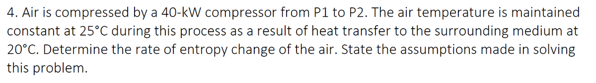 4. Air is compressed by a 40-kW compressor from P1 to P2. The air temperature is maintained
constant at 25°C during this process as a result of heat transfer to the surrounding medium at
20°C. Determine the rate of entropy change of the air. State the assumptions made in solving
this problem.
