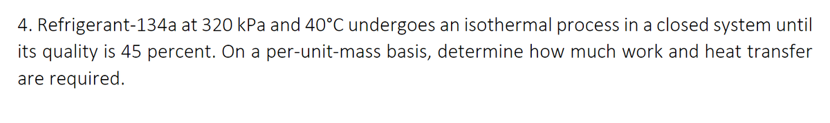 4. Refrigerant-134a at 320 kPa and 40°C undergoes an isothermal process in a closed system until
its quality is 45 percent. On a per-unit-mass basis, determine how much work and heat transfer
are required.

