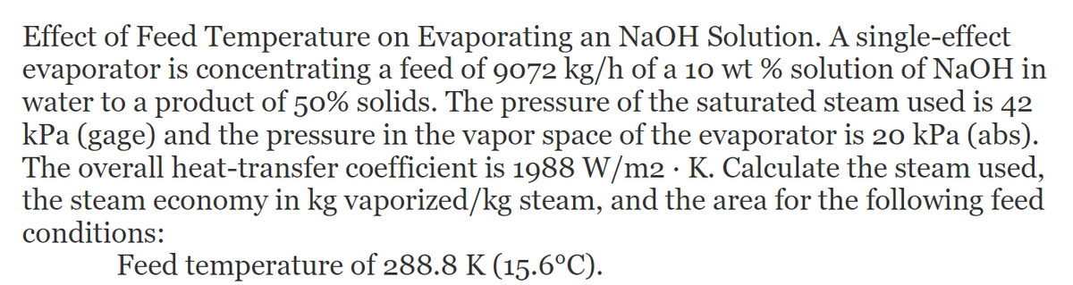 Effect of Feed Temperature on Evaporating an NaOH Solution. A single-effect
evaporator is concentrating a feed of 9072 kg/h of a 10 wt % solution of NaOH in
water to a product of 50% solids. The pressure of the saturated steam used is 42
kPa (gage) and the pressure in the vapor space of the evaporator is 20 kPa (abs).
The overall heat-transfer coefficient is 1988 W/m2 · K. Calculate the steam used,
the steam economy in kg vaporized/kg steam, and the area for the following feed
conditions:
Feed temperature of 288.8 K (15.6°C).
