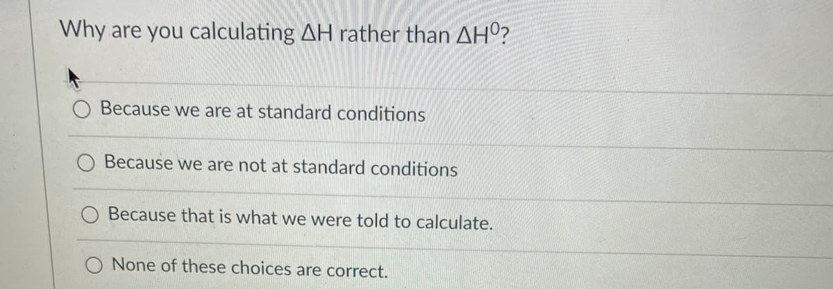 Why are you calculating AH rather than AHº?
Because we are at standard conditions
O Because we are not at standard conditions
Because that is what we were told to calculate.
None of these choices are correct.
