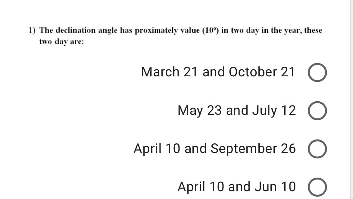 1) The declination angle has proximately value (10°) in two day in the year, these
two day are:
March 21 and October 21
May 23 and July 12 O
April 10 and September 26 O
April 10 and Jun 10 O
