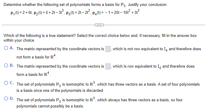 Determine whether the following set of polynomials forms a basis for P3. Justify your conclusion.
+31³
P₁ (t)=2+6t, p
t, p₂ (t) = 5 + 2t − 3t³, p3 (t) = 2t-2t², p₁(t) = 1 + 20t-10t²+:
Which of the following is a true statement? Select the correct choice below and, if necessary, fill in the answer box
within your choice.
O A. The matrix represented by the coordinate vectors is
not form a basis for R4.
O B. The matrix represented by the coordinate vectors is
form a basis for Rª
, which is not row equivalent to 14 and therefore does
which is row equivalent to 14 and therefore does
OC. The set of polynomials P3 is isomorphic to R³, which has three vectors as a basis. A set of four polynomials
is a basis once one of the polynomials is discarded.
OD. The set of polynomials P3 is isomorphic to R³, which always has three vectors as a basis, so four
polynomials cannot possibly be a basis.